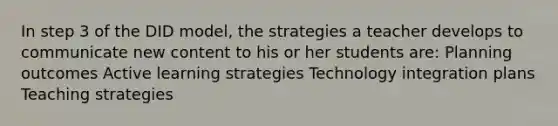 In step 3 of the DID model, the strategies a teacher develops to communicate new content to his or her students are: Planning outcomes Active learning strategies Technology integration plans Teaching strategies