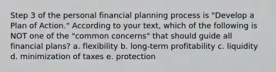 Step 3 of the personal financial planning process is "Develop a Plan of Action." According to your text, which of the following is NOT one of the "common concerns" that should guide all financial plans? a. flexibility b. long-term profitability c. liquidity d. minimization of taxes e. protection