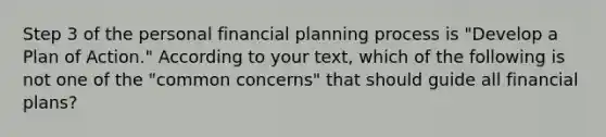 Step 3 of the personal financial planning process is​ "Develop a Plan of​ Action." According to your​ text, which of the following is not one of the​ "common concerns" that should guide all financial​ plans?