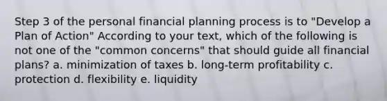 Step 3 of the personal financial planning process is to "Develop a Plan of Action" According to your text, which of the following is not one of the "common concerns" that should guide all financial plans? a. minimization of taxes b. long-term profitability c. protection d. flexibility e. liquidity