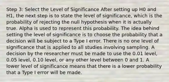 Step 3: Select the Level of Significance After setting up H0 and H1, the next step is to state the level of significance, which is the probability of rejecting the null hypothesis when it is actually true. Alpha is used to represent this probability. The idea behind setting the level of significance is to choose the probability that a decision will be subject to a Type I error. There is no one level of significance that is applied to all studies involving sampling. A decision by the researcher must be made to use the 0.01 level, 0.05 level, 0.10 level, or any other level between 0 and 1. A lower level of significance means that there is a lower probability that a Type I error will be made.