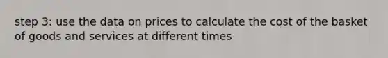 step 3: use the data on prices to calculate the cost of the basket of goods and services at different times