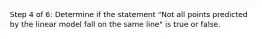 Step 4 of 6: Determine if the statement "Not all points predicted by the linear model fall on the same line" is true or false.