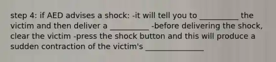 step 4: if AED advises a shock: -it will tell you to __________ the victim and then deliver a __________ -before delivering the shock, clear the victim -press the shock button and this will produce a sudden contraction of the victim's _______________