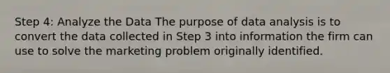 Step 4: Analyze the Data The purpose of data analysis is to convert the data collected in Step 3 into information the firm can use to solve the marketing problem originally identified.