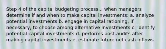 Step 4 of the capital budgeting process... when managers determine if and when to make capital investments: a. analyze potential investments b. engage in capital rationing, if necessary, to choose among alternative investments c. identify potential capital investments d. performs post-audits after making capital investments e. estimate future net cash inflows