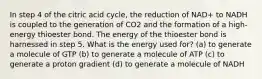 In step 4 of the citric acid cycle, the reduction of NAD+ to NADH is coupled to the generation of CO2 and the formation of a high-energy thioester bond. The energy of the thioester bond is harnessed in step 5. What is the energy used for? (a) to generate a molecule of GTP (b) to generate a molecule of ATP (c) to generate a proton gradient (d) to generate a molecule of NADH