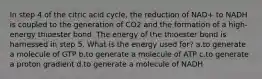 In step 4 of the citric acid cycle, the reduction of NAD+ to NADH is coupled to the generation of CO2 and the formation of a high-energy thioester bond. The energy of the thioester bond is harnessed in step 5. What is the energy used for? ​a.​to generate a molecule of GTP ​b.​to generate a molecule of ATP ​c.​to generate a proton gradient ​d.​to generate a molecule of NADH