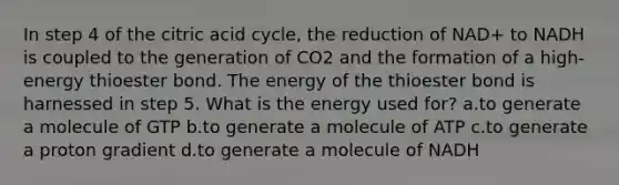 In step 4 of the citric acid cycle, the reduction of NAD+ to NADH is coupled to the generation of CO2 and the formation of a high-energy thioester bond. The energy of the thioester bond is harnessed in step 5. What is the energy used for? ​a.​to generate a molecule of GTP ​b.​to generate a molecule of ATP ​c.​to generate a proton gradient ​d.​to generate a molecule of NADH