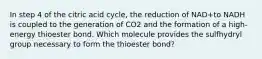 In step 4 of the citric acid cycle, the reduction of NAD+to NADH is coupled to the generation of CO2 and the formation of a high-energy thioester bond. Which molecule provides the sulfhydryl group necessary to form the thioester bond?