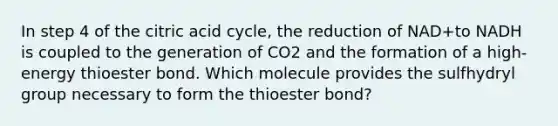 In step 4 of the citric acid cycle, the reduction of NAD+to NADH is coupled to the generation of CO2 and the formation of a high-energy thioester bond. Which molecule provides the sulfhydryl group necessary to form the thioester bond?