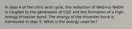 In step 4 of the citric acid cycle, the reduction of NAD+to NADH is coupled to the generation of CO2 and the formation of a high-energy thioester bond. The energy of the thioester bond is harnessed in step 5. What is the energy used for?