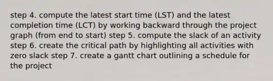 step 4. compute the latest start time (LST) and the latest completion time (LCT) by working backward through the project graph (from end to start) step 5. compute the slack of an activity step 6. create the critical path by highlighting all activities with zero slack step 7. create a gantt chart outlining a schedule for the project