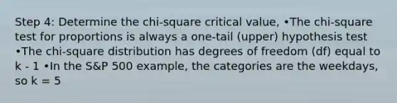 Step 4: Determine the chi-square critical value, •The chi-square test for proportions is always a one-tail (upper) hypothesis test •The chi-square distribution has degrees of freedom (df) equal to k - 1 •In the S&P 500 example, the categories are the weekdays, so k = 5