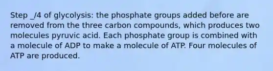 Step _/4 of glycolysis: the phosphate groups added before are removed from the three carbon compounds, which produces two molecules pyruvic acid. Each phosphate group is combined with a molecule of ADP to make a molecule of ATP. Four molecules of ATP are produced.