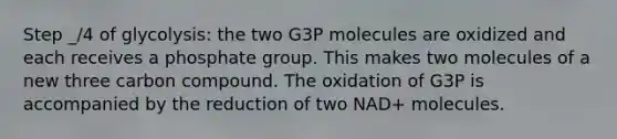 Step _/4 of glycolysis: the two G3P molecules are oxidized and each receives a phosphate group. This makes two molecules of a new three carbon compound. The oxidation of G3P is accompanied by the reduction of two NAD+ molecules.