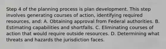 Step 4 of the planning process is plan development. This step involves generating courses of action, identifying required resources, and: A. Obtaining approval from Federal authorities. B. Estimating capabilities and shortfalls. C. Eliminating courses of action that would require outside resources. D. Determining what threats and hazards the jurisdiction faces.