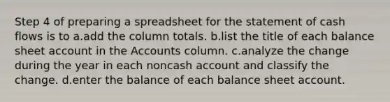 Step 4 of preparing a spreadsheet for the statement of cash flows is to a.add the column totals. b.list the title of each balance sheet account in the Accounts column. c.analyze the change during the year in each noncash account and classify the change. d.enter the balance of each balance sheet account.