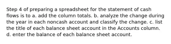 Step 4 of preparing a spreadsheet for the statement of cash flows is to a. add the column totals. b. analyze the change during the year in each noncash account and classify the change. c. list the title of each balance sheet account in the Accounts column. d. enter the balance of each balance sheet account.