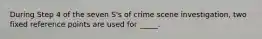 During Step 4 of the seven S's of crime scene investigation, two fixed reference points are used for _____.