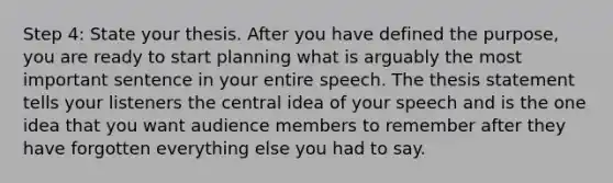 Step 4: State your thesis. After you have defined the purpose, you are ready to start planning what is arguably the most important sentence in your entire speech. The thesis statement tells your listeners the central idea of your speech and is the one idea that you want audience members to remember after they have forgotten everything else you had to say.