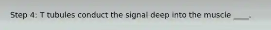 Step 4: T tubules conduct the signal deep into the muscle ____.