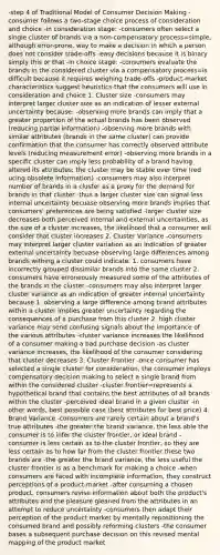 -step 4 of Traditional Model of Consumer Decision Making -consumer follows a two-stage choice process of consideration and choice -in consideration stage: -consumers often select a single cluster of brands via a non-compensatory process=simple, although error-prone, way to make a decision in which a person does not consider trade-offs -easy decisions because it is binary simply this or that -in choice stage: -consumers evaluate the brands in the considered cluster via a compensatory process=is difficult because it requires weighing trade-offs -product-market characteristics suggest heuristics-that the consumers will use in consideration and choice 1. Cluster size -consumers may interpret larger cluster size as an indication of lesser external uncertainty because: -observing more brands can imply that a greater proportion of the actual brands has been observed (reducing partial information) -observing more brands with similar attributes (brands in the same cluster) can provide confirmation that the consumer has correctly observed attribute levels (reducing measurement error) -observing more brands in a specific cluster can imply less probability of a brand having altered its attributes; the cluster may be stable over time (red ucing obsolete information) -consumers may also interpret number of brands in a cluster as a proxy for the demand for brands in that cluster -thus a larger cluster size can signal less internal uncertainty becuase observing more brands implies that consumers' preferences are being satisfied -larger cluster size decreases both perceived internal and external uncertainties, as the size of a cluster increases, the likelihood that a consumer will consider that cluster increases 2. Cluster Variance -consumers may interpret larger cluster variation as an indication of greater external uncertainty becuase observing large differences among brands withing a cluster could indicate: 1. consumers have incorrectly grouped dissimilar brands into the same cluster 2. consumers have erroneously measured some of the attributes of the brands in the cluster -consumers may also interpret larger cluster variance as an indication of greater internal uncertainty because 1. observing a large difference among brand attributes within a cluster implies greater uncertainty regarding the consequences of a purchase from this cluster 2. high cluster variance may send confusing signals about the importance of the various attributes -cluster variance increases the likelihood of a consumer making a bad purchase decision -as cluster variance increases, the likelihood of the consumer considering that cluster decreases 3. Cluster Frontier -once consumer has selected a single cluster for consideration, the consumer imploys compensatory decision making to select a single brand from within the considered cluster -cluster frontier=represents a hypothetical brand that contains the best attributes of all brands within the cluster -perceived ideal brand in a given cluster -in other words, best possible case (best attributes for best price) 4. Brand Variance -consumers are rarely certain about a brand's true attributes -the greater the brand variance, the less able the consumer is to infer the cluster frontier, or ideal brand -consumer is less certain as to the cluster frontier, so they are less certain as to how far from the cluster frontier these two brands are -the greater the brand variance, the less useful the cluster frontier is as a benchmark for making a choice -when consumers are faced with incomplete information, they construct perceptions of a product-market -after consuming a chosen product, consumers revise information about both the product's attributes and the pleasure gleaned from the attributes in an attempt to reduce uncertainty -consumers then adapt their perception of the product market by mentally repositioning the consumed brand and possibly reforming clusters -the consumer bases a subsequent purchase decision on this revised mental mapping of the product market