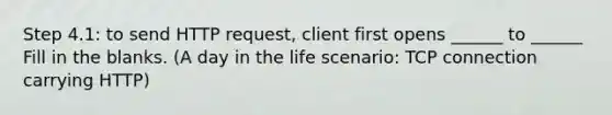 Step 4.1: to send HTTP request, client first opens ______ to ______ Fill in the blanks. (A day in the life scenario: TCP connection carrying HTTP)