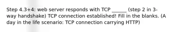 Step 4.3+4: web server responds with TCP ______ (step 2 in 3-way handshake) TCP connection established! Fill in the blanks. (A day in the life scenario: TCP connection carrying HTTP)