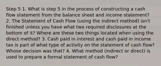 Step 5 1. What is step 5 in the process of constructing a cash flow statement from the balance sheet and income statement? 2. The Statement of Cash Flow (using the indirect method) isn't finished unless you have what two required disclosures at the bottom of it? Where are these two things located when using the direct method? 3. Cash paid in interest and cash paid in income tax is part of what type of activity on the statement of cash flow? Whose decision was that? 4. What method (indirect or direct) is used to prepare a formal statement of cash flow?