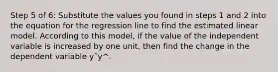 Step 5 of 6: Substitute the values you found in steps 1 and 2 into the equation for the regression line to find the estimated linear model. According to this model, if the value of the independent variable is increased by one unit, then find the change in the dependent variable yˆy^.