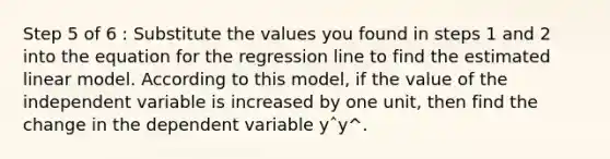 Step 5 of 6 : Substitute the values you found in steps 1 and 2 into the equation for the regression line to find the estimated linear model. According to this model, if the value of the independent variable is increased by one unit, then find the change in the dependent variable yˆy^.