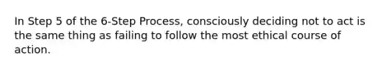 In Step 5 of the 6-Step Process, consciously deciding not to act is the same thing as failing to follow the most ethical course of action.