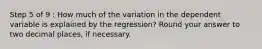 Step 5 of 9 : How much of the variation in the dependent variable is explained by the regression? Round your answer to two decimal places, if necessary.