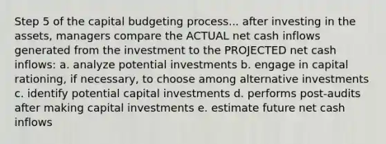 Step 5 of the capital budgeting process... after investing in the assets, managers compare the ACTUAL net cash inflows generated from the investment to the PROJECTED net cash inflows: a. analyze potential investments b. engage in capital rationing, if necessary, to choose among alternative investments c. identify potential capital investments d. performs post-audits after making capital investments e. estimate future net cash inflows