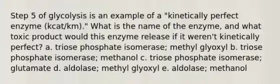 Step 5 of glycolysis is an example of a "kinetically perfect enzyme (kcat/km)." What is the name of the enzyme, and what toxic product would this enzyme release if it weren't kinetically perfect? a. triose phosphate isomerase; methyl glyoxyl b. triose phosphate isomerase; methanol c. triose phosphate isomerase; glutamate d. aldolase; methyl glyoxyl e. aldolase; methanol