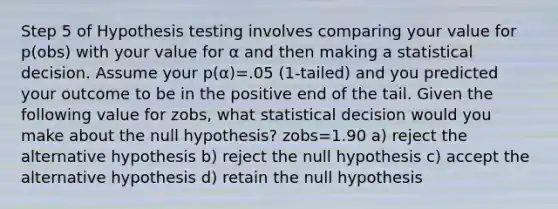 Step 5 of Hypothesis testing involves comparing your value for p(obs) with your value for α and then making a statistical decision. Assume your p(α)=.05 (1-tailed) and you predicted your outcome to be in the positive end of the tail. Given the following value for zobs, what statistical decision would you make about the null hypothesis? zobs=1.90 a) reject the alternative hypothesis b) reject the null hypothesis c) accept the alternative hypothesis d) retain the null hypothesis