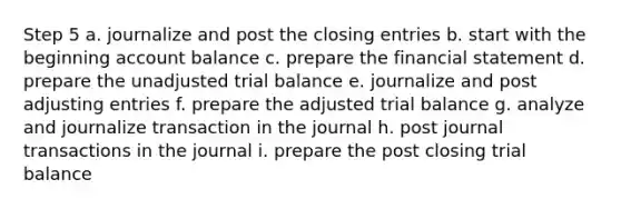 Step 5 a. journalize and post the closing entries b. start with the beginning account balance c. prepare the financial statement d. prepare the unadjusted trial balance e. journalize and post adjusting entries f. prepare the adjusted trial balance g. analyze and journalize transaction in the journal h. post journal transactions in the journal i. prepare the post closing trial balance