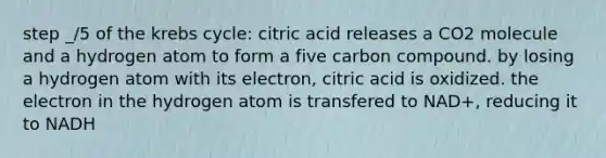 step _/5 of the krebs cycle: citric acid releases a CO2 molecule and a hydrogen atom to form a five carbon compound. by losing a hydrogen atom with its electron, citric acid is oxidized. the electron in the hydrogen atom is transfered to NAD+, reducing it to NADH