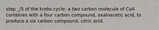 step _/5 of the <a href='https://www.questionai.com/knowledge/kqfW58SNl2-krebs-cycle' class='anchor-knowledge'>krebs cycle</a>: a two carbon molecule of CoA combines with a four carbon compound, oxaloacetic acid, to produce a six carbon compound, citric acid.