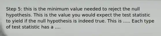 Step 5: this is the minimum value needed to reject the null hypothesis. This is the value you would expect <a href='https://www.questionai.com/knowledge/kzeQt8hpQB-the-test-statistic' class='anchor-knowledge'>the test statistic</a> to yield if the null hypothesis is indeed true. This is ..... Each type of test statistic has a ....