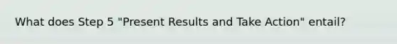 What does Step 5 "Present Results and Take Action" entail?