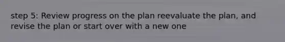 step 5: Review progress on the plan reevaluate the plan, and revise the plan or start over with a new one