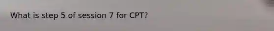 What is step 5 of session 7 for CPT?