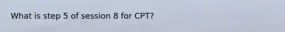 What is step 5 of session 8 for CPT?