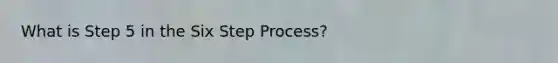 What is Step 5 in the Six Step Process?