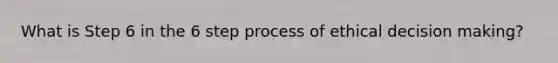 What is Step 6 in the 6 step process of ethical decision making?