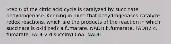 Step 6 of the citric acid cycle is catalyzed by succinate dehydrogenase. Keeping in mind that dehydrogenases catalyze redox reactions, which are the products of the reaction in which succinate is oxidized? ​a.​fumarate, NADH ​b.​fumarate, FADH2 ​c.​fumarate, FADH2 ​d.​succinyl CoA, NADH