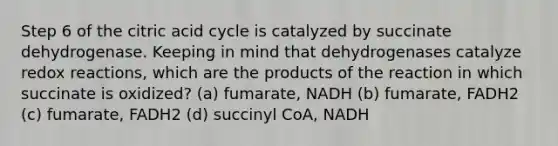 Step 6 of the citric acid cycle is catalyzed by succinate dehydrogenase. Keeping in mind that dehydrogenases catalyze redox reactions, which are the products of the reaction in which succinate is oxidized? (a) fumarate, NADH (b) fumarate, FADH2 (c) fumarate, FADH2 (d) succinyl CoA, NADH