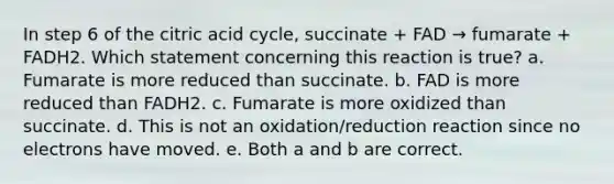 In step 6 of the citric acid cycle, succinate + FAD → fumarate + FADH2. Which statement concerning this reaction is true? a. Fumarate is more reduced than succinate. b. FAD is more reduced than FADH2. c. Fumarate is more oxidized than succinate. d. This is not an oxidation/reduction reaction since no electrons have moved. e. Both a and b are correct.